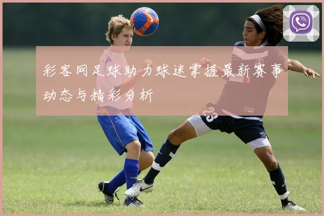 彩客网足球助力球迷掌握最新赛事动态与精彩分析