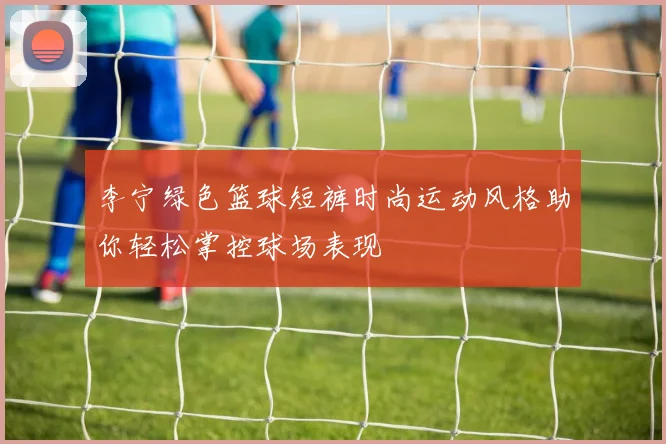 李宁绿色篮球短裤时尚运动风格助你轻松掌控球场表现