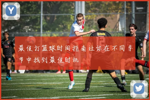 最佳打篮球时间指南让你在不同季节中找到最佳时机