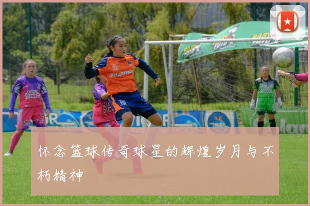 怀念篮球传奇球星的辉煌岁月与不朽精神