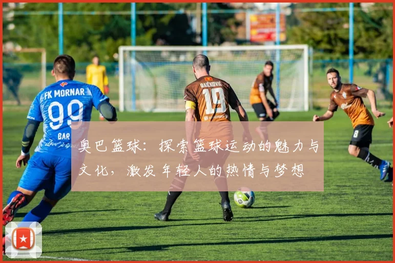 奥巴篮球：探索篮球运动的魅力与文化，激发年轻人的热情与梦想