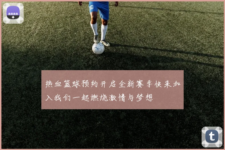 热血篮球预约开启全新赛季快来加入我们一起燃烧激情与梦想