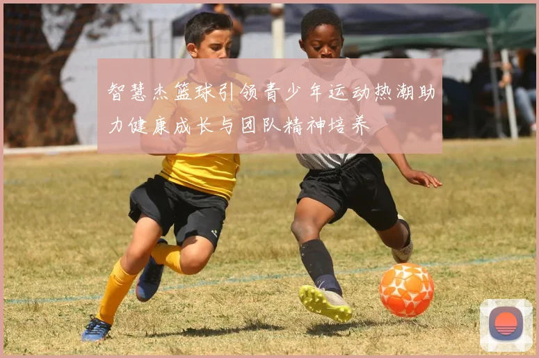 智慧杰篮球引领青少年运动热潮助力健康成长与团队精神培养