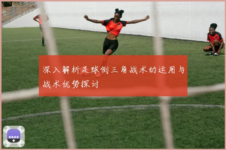 深入解析足球倒三角战术的运用与战术优势探讨