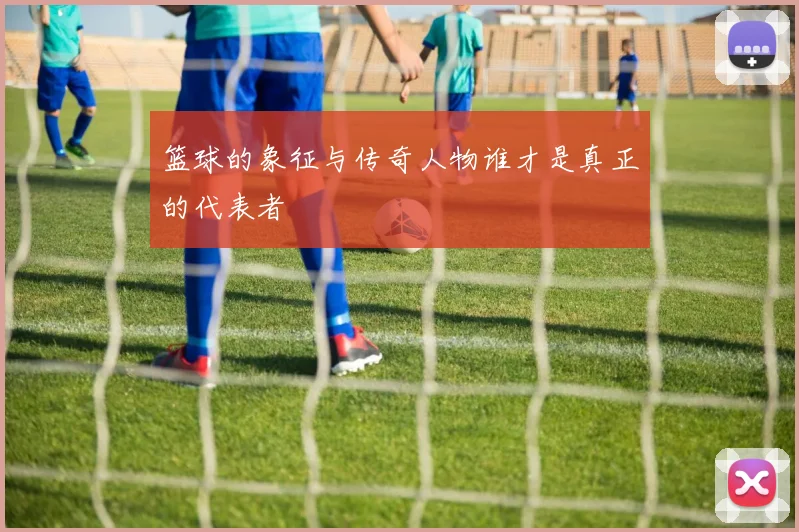 篮球的象征与传奇人物谁才是真正的代表者