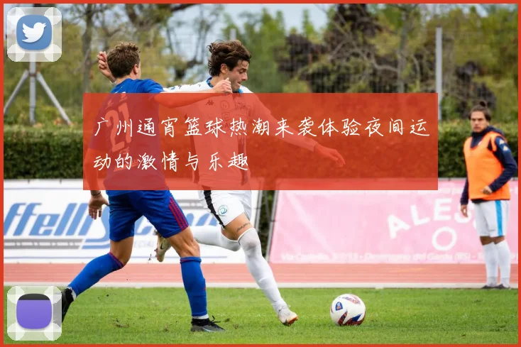 广州通宵篮球热潮来袭体验夜间运动的激情与乐趣