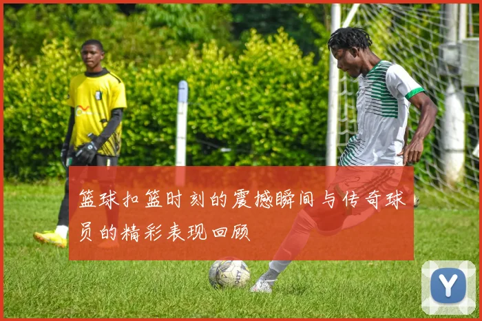 篮球扣篮时刻的震撼瞬间与传奇球员的精彩表现回顾