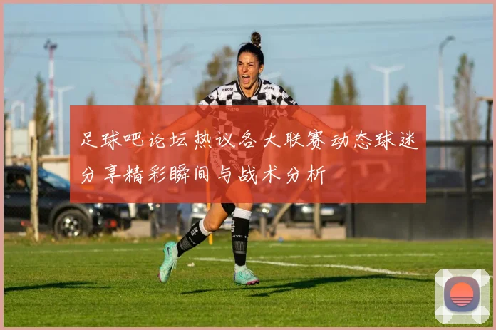 足球吧论坛热议各大联赛动态球迷分享精彩瞬间与战术分析