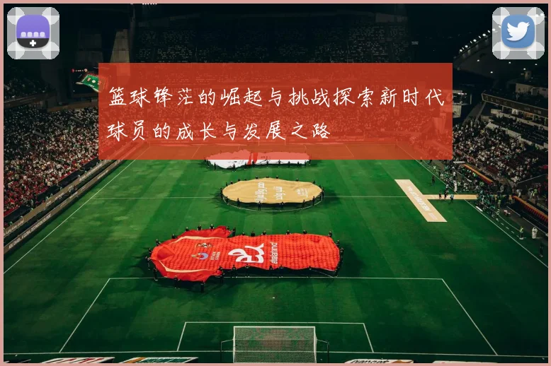 篮球锋茫的崛起与挑战探索新时代球员的成长与发展之路