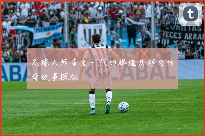 足球大师黄金一代的辉煌历程与传奇故事探秘